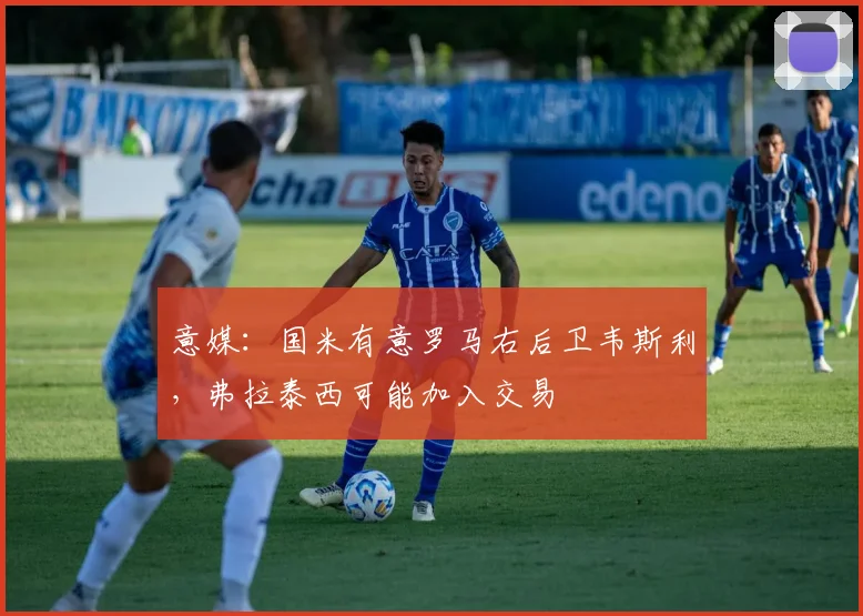意媒：国米有意罗马右后卫韦斯利，弗拉泰西可能加入交易